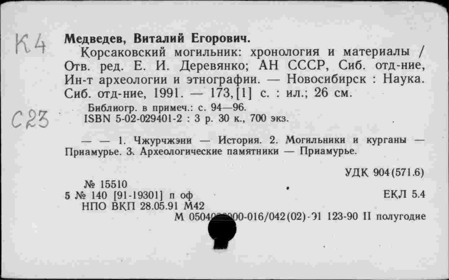 ﻿Медведев, Виталий Егорович.
Корсаковский могильник: хронология и материалы / Отв. ред. Е. И. Деревянко; АН СССР, Сиб. отд-ние, Ин-т археологии и этнографии. — Новосибирск : Наука. Сиб. отд-ние, 1991. — 173, [1] с. : ил.; 26 см.
Библиогр. в примем.: с. 94—96.
ISBN 5-02-029401-2 : 3 р. 30 к., 700 экз.
— — 1. Чжурчжэни — История. 2. Могильники и курганы — Приамурье. 3. Археологические памятники — Приамурье.
УДК 904(571.6) Xs 15510
5 Xs 140 [91-19301] п оф	ЕКЛ 5.4
НПО ВКП 28.05.91 М42
М 0504ÛM|pO-016/042(02)-91 123-90 II полугодие